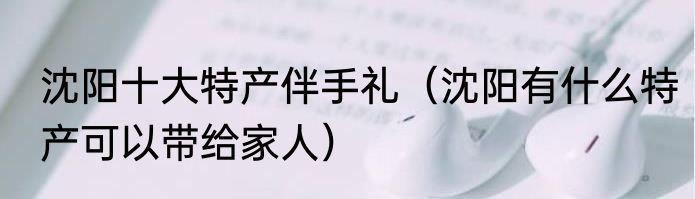 沈阳十大特产伴手礼（沈阳有什么特产可以带给家人）