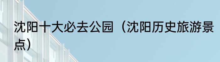 沈阳十大必去公园（沈阳历史旅游景点）