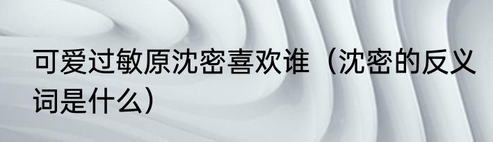 可爱过敏原沈密喜欢谁（沈密的反义词是什么）