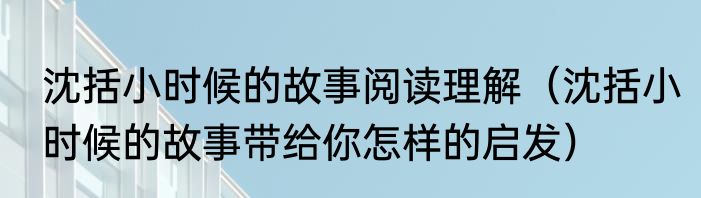 沈括小时候的故事阅读理解（沈括小时候的故事带给你怎样的启发）