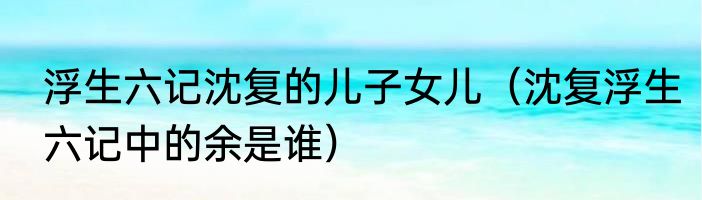 浮生六记沈复的儿子女儿（沈复浮生六记中的余是谁）