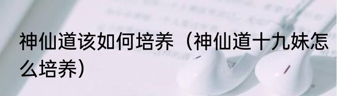 神仙道该如何培养（神仙道十九妹怎么培养）