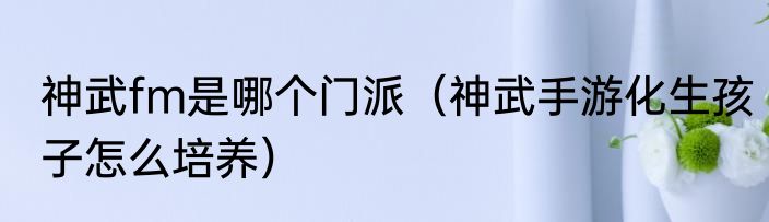 神武fm是哪个门派（神武手游化生孩子怎么培养）