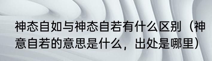 神态自如与神态自若有什么区别（神意自若的意思是什么，出处是哪里）