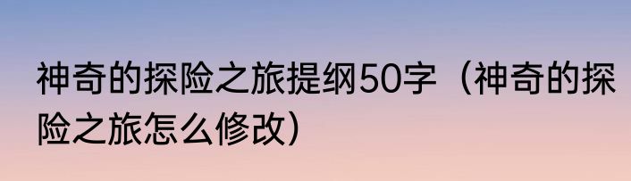 神奇的探险之旅提纲50字（神奇的探险之旅怎么修改）