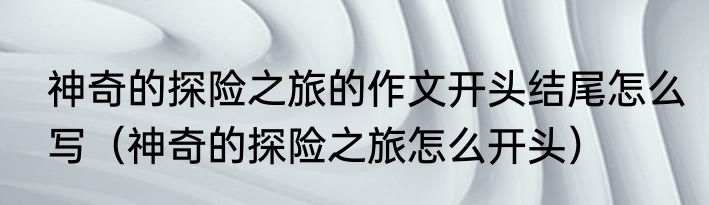 神奇的探险之旅的作文开头结尾怎么写（神奇的探险之旅怎么开头）