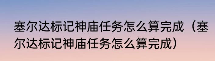 塞尔达标记神庙任务怎么算完成（塞尔达标记神庙任务怎么算完成）