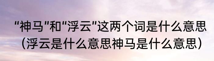 “神马”和“浮云”这两个词是什么意思（浮云是什么意思神马是什么意思）