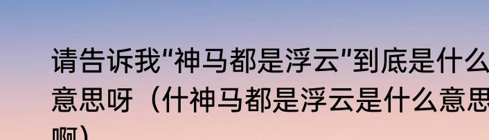 请告诉我“神马都是浮云”到底是什么意思呀（什神马都是浮云是什么意思啊）
