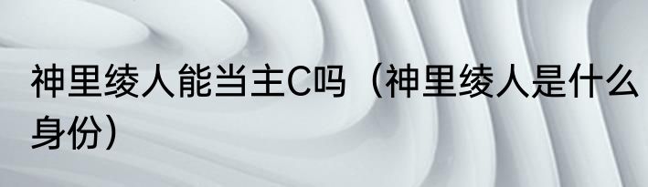 神里绫人能当主C吗（神里绫人是什么身份）
