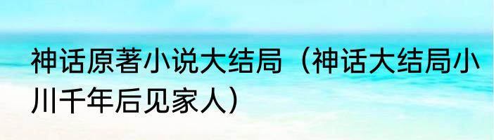 神话原著小说大结局（神话大结局小川千年后见家人）