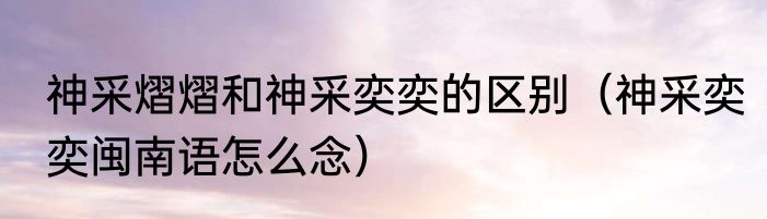 神采熠熠和神采奕奕的区别（神采奕奕闽南语怎么念）