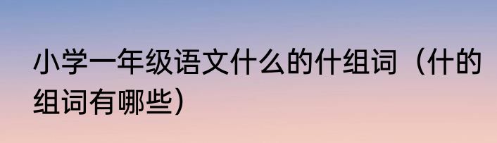 小学一年级语文什么的什组词（什的组词有哪些）