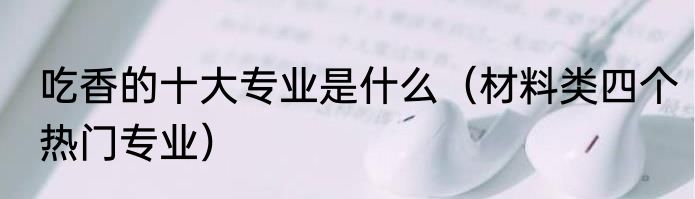 吃香的十大专业是什么（材料类四个热门专业）