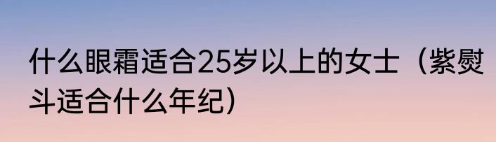 什么眼霜适合25岁以上的女士（紫熨斗适合什么年纪）