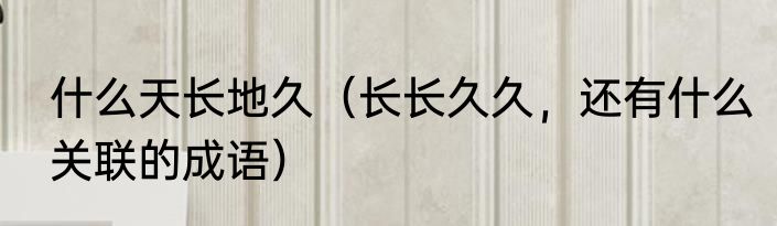 什么天长地久（长长久久，还有什么关联的成语）