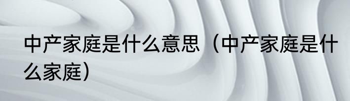 中产家庭是什么意思（中产家庭是什么家庭）