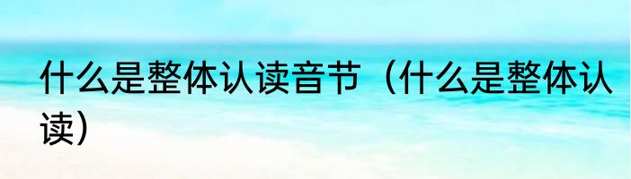 什么是整体认读音节（什么是整体认读）