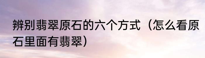 辨别翡翠原石的六个方式（怎么看原石里面有翡翠）