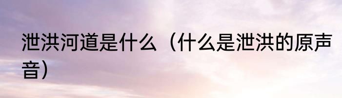 泄洪河道是什么（什么是泄洪的原声音）