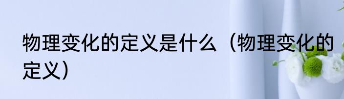物理变化的定义是什么（物理变化的定义）