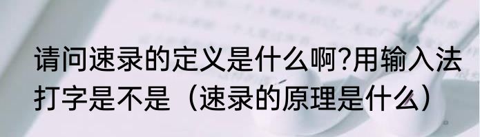 请问速录的定义是什么啊?用输入法打字是不是（速录的原理是什么）