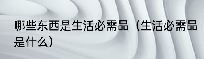 哪些东西是生活必需品（生活必需品是什么）