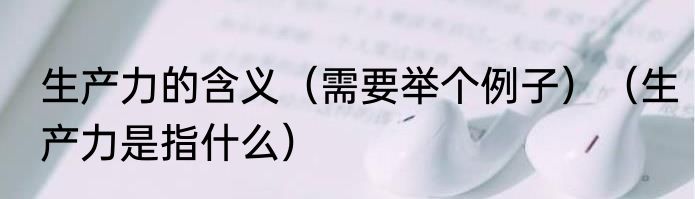 生产力的含义（需要举个例子）（生产力是指什么）