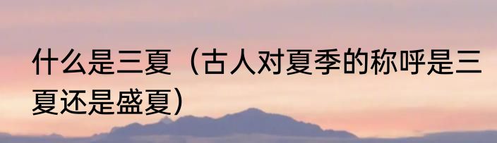 什么是三夏（古人对夏季的称呼是三夏还是盛夏）