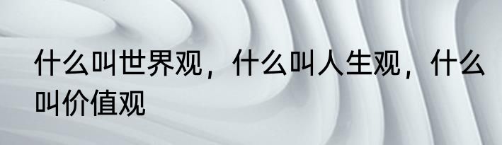 什么叫世界观，什么叫人生观，什么叫价值观