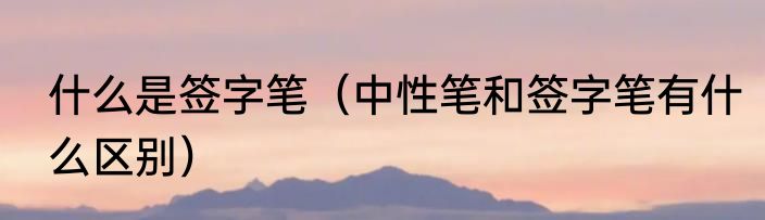 什么是签字笔（中性笔和签字笔有什么区别）