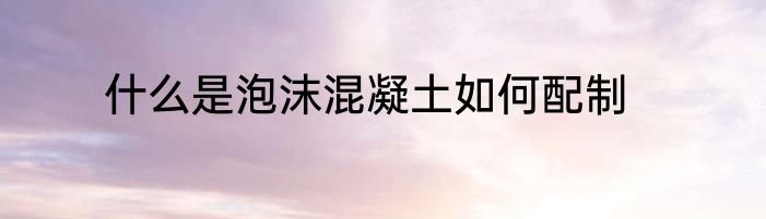 什么是泡沫混凝土如何配制