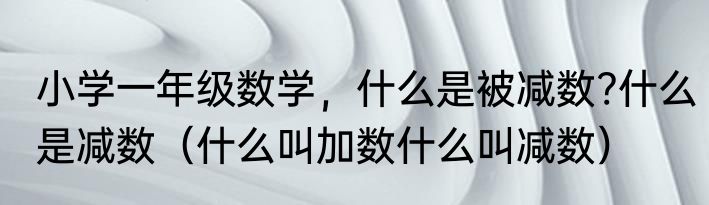 小学一年级数学，什么是被减数?什么是减数（什么叫加数什么叫减数）