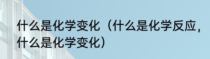 什么是化学变化（什么是化学反应，什么是化学变化）