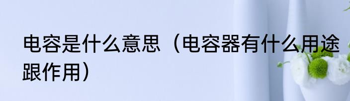 电容是什么意思（电容器有什么用途跟作用）