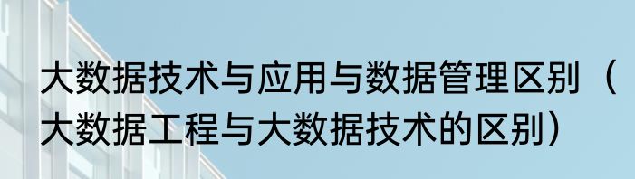 大数据技术与应用与数据管理区别（大数据工程与大数据技术的区别）