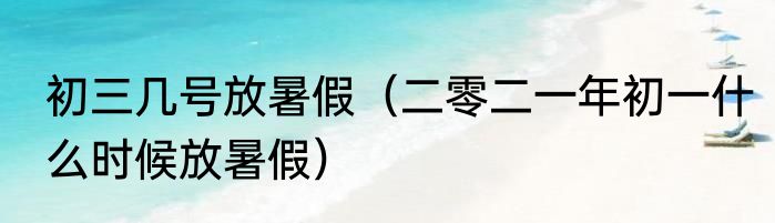 初三几号放暑假（二零二一年初一什么时候放暑假）