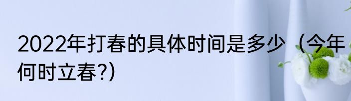 2022年打春的具体时间是多少（今年何时立春?）