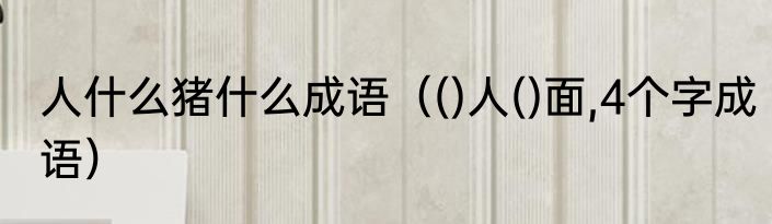 人什么猪什么成语（()人()面,4个字成语）