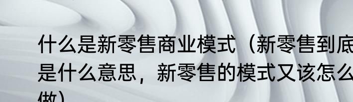 什么是新零售商业模式（新零售到底是什么意思，新零售的模式又该怎么做）