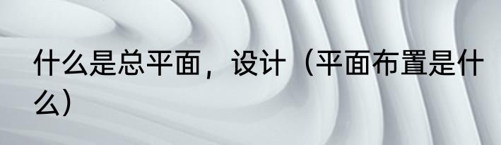 什么是总平面，设计（平面布置是什么）