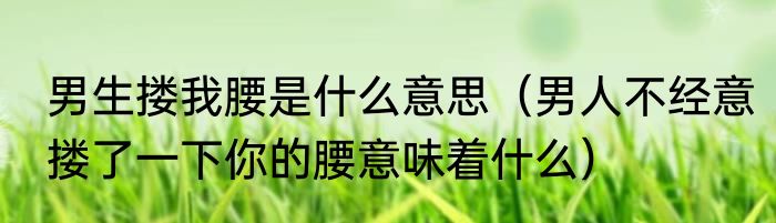 男生搂我腰是什么意思（男人不经意搂了一下你的腰意味着什么）