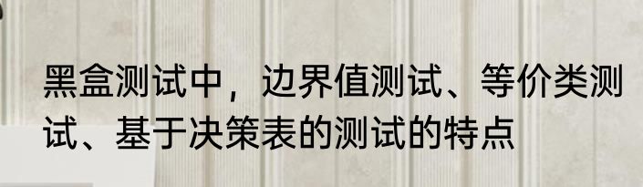 黑盒测试中，边界值测试、等价类测试、基于决策表的测试的特点