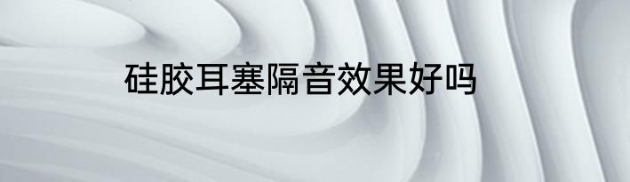 硅胶耳塞隔音效果好吗