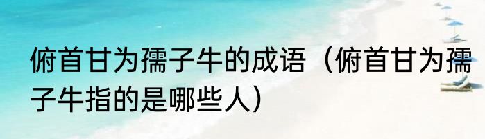 俯首甘为孺子牛的成语（俯首甘为孺子牛指的是哪些人）