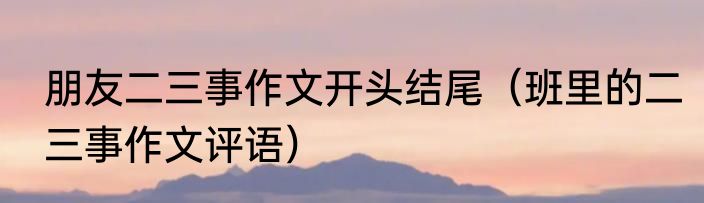朋友二三事作文开头结尾（班里的二三事作文评语）