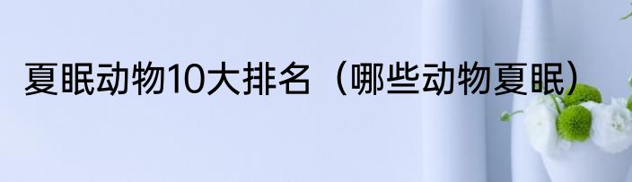 夏眠动物10大排名（哪些动物夏眠）