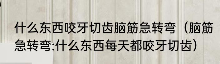 什么东西咬牙切齿脑筋急转弯（脑筋急转弯:什么东西每天都咬牙切齿）