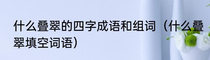 什么叠翠的四字成语和组词（什么叠翠填空词语）