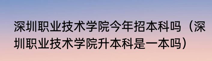 深圳职业技术学院今年招本科吗（深圳职业技术学院升本科是一本吗）